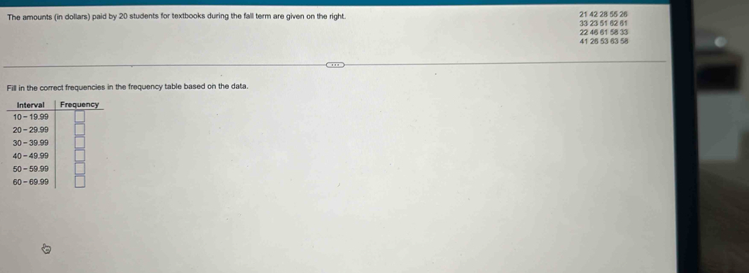 The amounts (in dollars) paid by 20 students for textbooks during the fall term are given on the right. 21 42 28 55 26
33 23 51 62 61
22 46 61 58 33
41 26 53 63 58
Fill in the correct frequencies in the frequency table based on the data. 
Interval
10 - 19.99
20 - 29.99
30 - 39.99
40 - 49.99
50 - 59.99
60 - 69.99