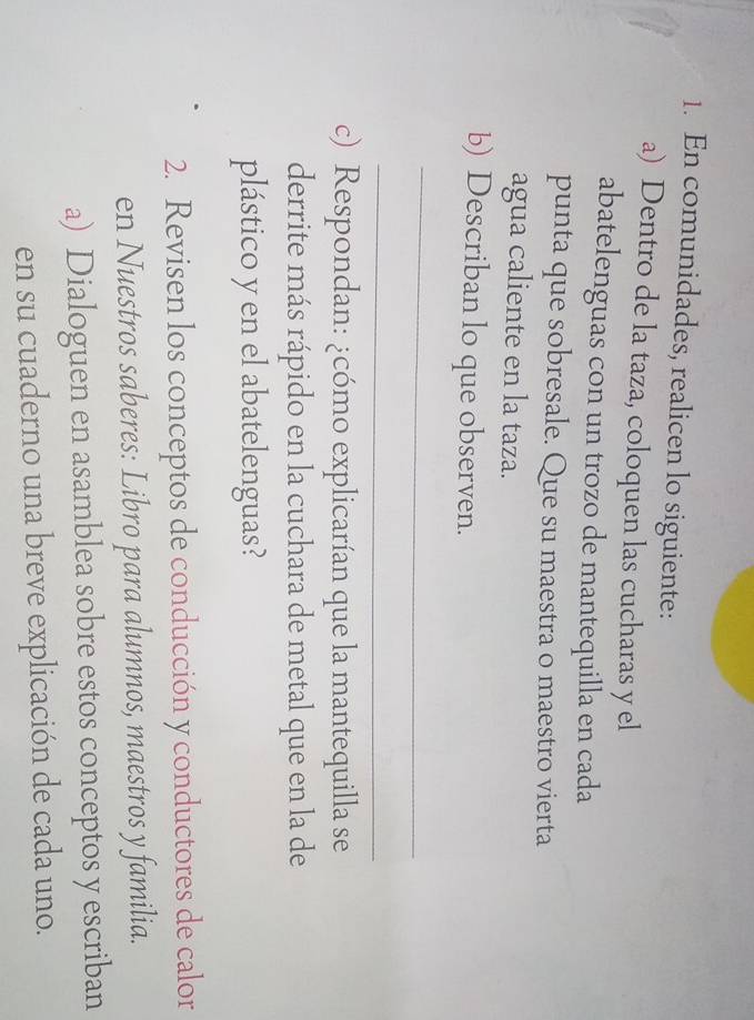 En comunidades, realicen lo siguiente: 
a) Dentro de la taza, coloquen las cucharas y el 
abatelenguas con un trozo de mantequilla en cada 
punta que sobresale. Que su maestra o maestro vierta 
agua caliente en la taza. 
b) Describan lo que observen. 
_ 
_ 
c) Respondan: ¿cómo explicarían que la mantequilla se 
derrite más rápido en la cuchara de metal que en la de 
plástico y en el abatelenguas? 
2. Revisen los conceptos de conducción y conductores de calor 
en Nuestros saberes: Libro para alumnos, maestros y familia. 
a) Dialoguen en asamblea sobre estos conceptos y escriban 
en su cuaderno una breve explicación de cada uno.