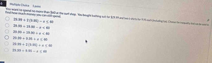 find how much money you can still spend.
You want to spend no more than $60 at the surf shop. You bought bathing suit for $29.99 and two t-shirts for 9.95 each (including tax). Choose the inequality that can be used to
29.99+2(9.95)-x≤ 60
29.99+19.90-x<60</tex>
29.99+19.90+x<60</tex>
29.99+9.95+x≤ 60
29.99+2(9.95)+x≤ 60
29.99+9.95-x≤ 60