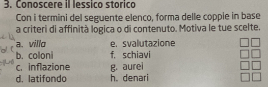 Conoscere il lessico storico 
Con i termini del seguente elenco, forma delle coppie in base 
a criteri di affinità logica o di contenuto. Motiva le tue scelte. 
a. villa e. svalutazione 
b. coloni f. schiavi 
c. inflazione g. aurei 
d. latifondo h. denari
beginarrayr □ □  □ □  □ □  □ □ endarray