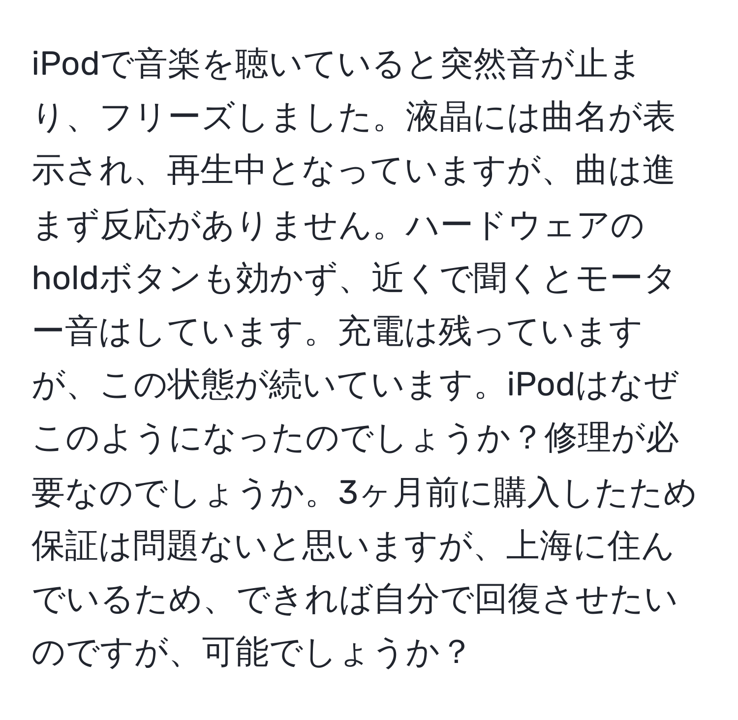 iPodで音楽を聴いていると突然音が止まり、フリーズしました。液晶には曲名が表示され、再生中となっていますが、曲は進まず反応がありません。ハードウェアのholdボタンも効かず、近くで聞くとモーター音はしています。充電は残っていますが、この状態が続いています。iPodはなぜこのようになったのでしょうか？修理が必要なのでしょうか。3ヶ月前に購入したため保証は問題ないと思いますが、上海に住んでいるため、できれば自分で回復させたいのですが、可能でしょうか？