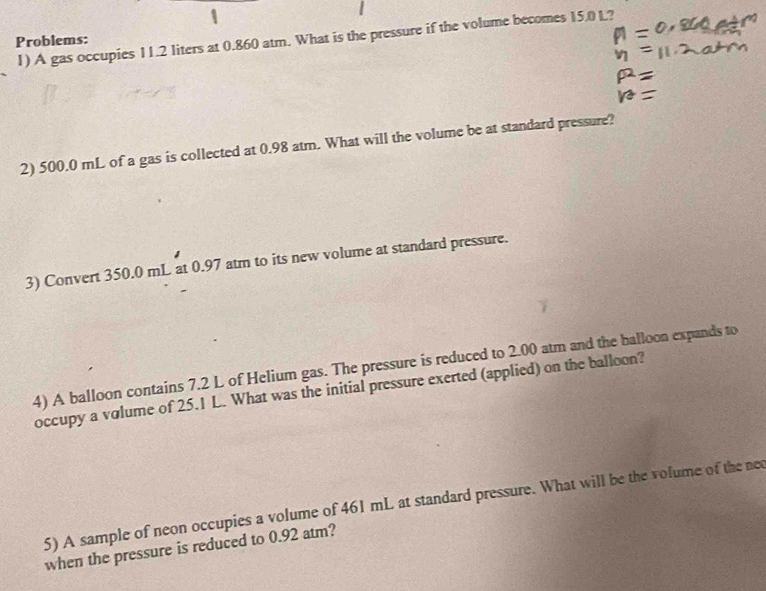 A gas occupies 11.2 liters at 0.860 atm. What is the pressure if the volume becomes 15.0 L? 
Problems: 
2) 500.0 mL of a gas is collected at 0.98 atm. What will the volume be at standard pressure? 
3) Convert 350.0 mL at 0.97 atm to its new volume at standard pressure. 
4) A balloon contains 7.2 L of Helium gas. The pressure is reduced to 2.00 atm and the balloon expands to 
occupy a volume of 25.1 L. What was the initial pressure exerted (applied) on the balloon? 
5) A sample of neon occupies a volume of 461 mL at standard pressure. What will be the volume of the ned 
when the pressure is reduced to 0.92 atm?