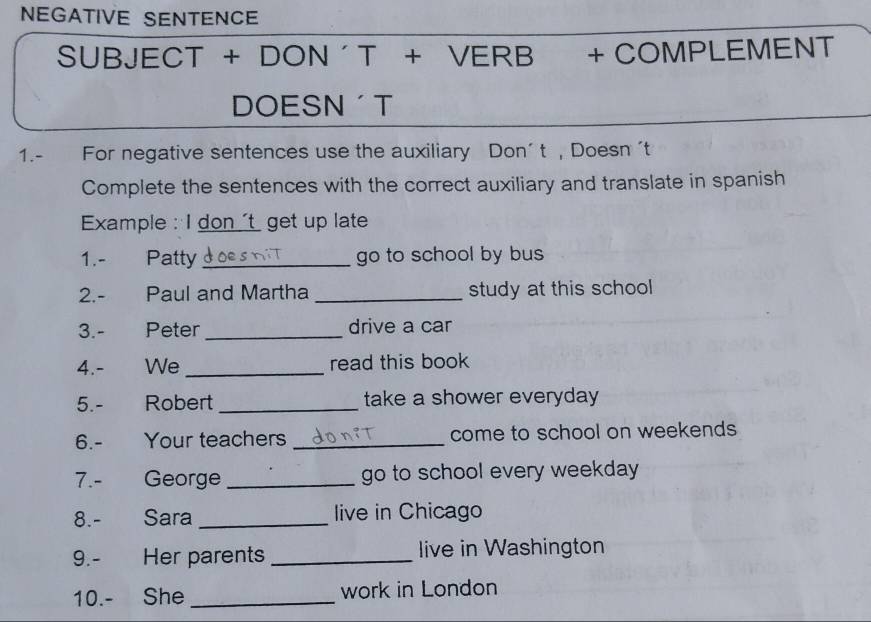 NEGATIVE SENTENCE 
SUBJECT + DON ´ T + VERB + COMPLEMENT 
DOESN T 
1.- For negative sentences use the auxiliary Don’ t ,Doesn 't 
Complete the sentences with the correct auxiliary and translate in spanish 
Example : I don 't get up late 
1.- Patty _go to school by bus 
2.- Paul and Martha _study at this school 
3.- Peter _drive a car 
4.- We _read this book 
5.- Robert _take a shower everyday 
6.- Your teachers _come to school on weekends 
7.- George _go to school every weekday 
8.- Sara_ live in Chicago 
9.- Her parents _live in Washington 
10.- She _work in London