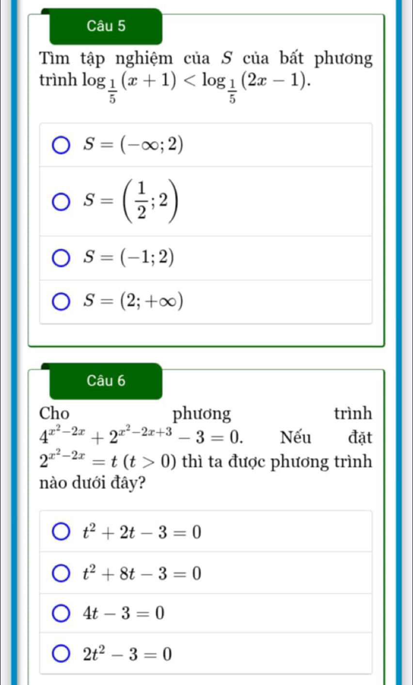 Tìm tập nghiệm của S của bất phương
trình log _ 1/5 (x+1) .
S=(-∈fty ;2)
S=( 1/2 ;2)
S=(-1;2)
S=(2;+∈fty )
Câu 6
Cho phương trình
4^(x^2)-2x+2^(x^2)-2x+3-3=0. Nếu đặt
2^(x^2)-2x=t(t>0) thì ta được phương trình
nào dưới đây?
t^2+2t-3=0
t^2+8t-3=0
4t-3=0
2t^2-3=0