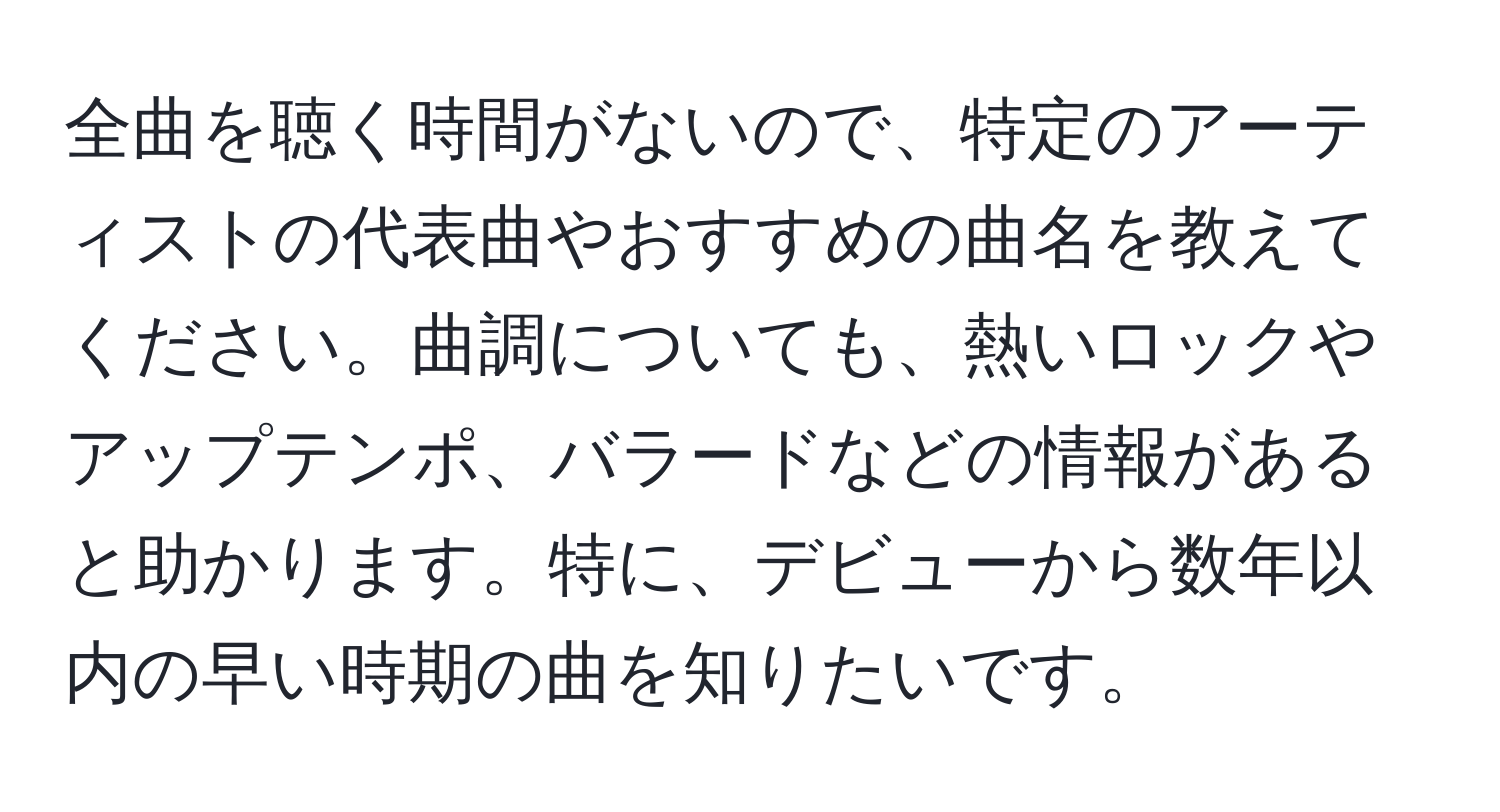 全曲を聴く時間がないので、特定のアーティストの代表曲やおすすめの曲名を教えてください。曲調についても、熱いロックやアップテンポ、バラードなどの情報があると助かります。特に、デビューから数年以内の早い時期の曲を知りたいです。