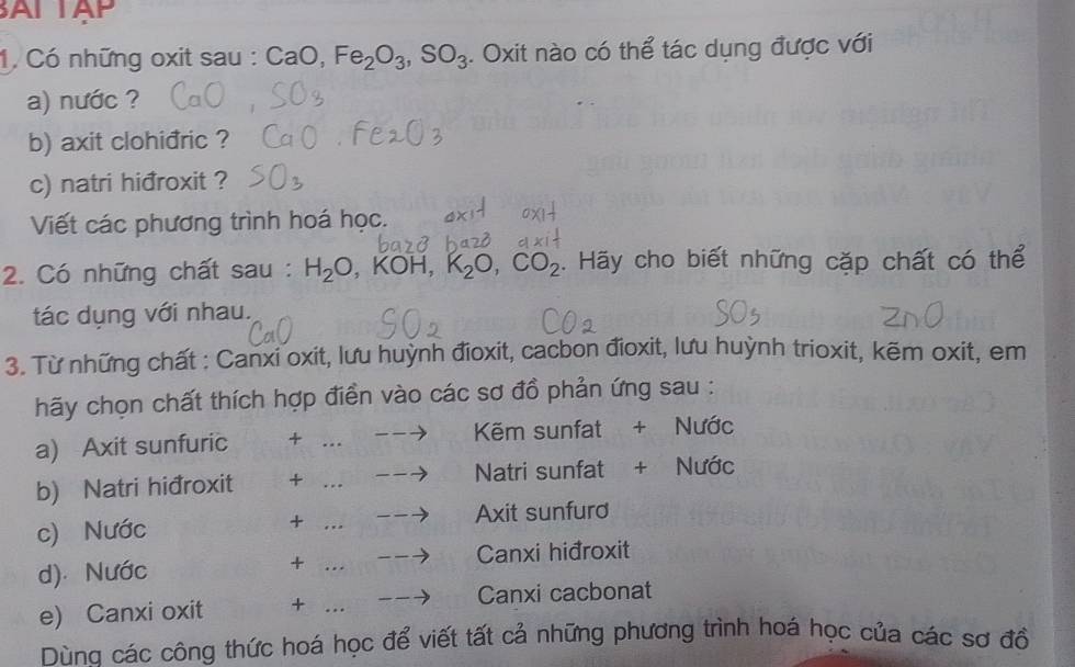 ALTAP 
1. Có những oxit sau : CaO, Fe_2O_3, SO_3. Oxit nào có thể tác dụng được với 
a) nước ? 
b) axit clohiđric ? 
c) natri hiđroxit ? 
Viết các phương trình hoá học. 
2. Có những chất sau: H_2O , KOH, K_2O, CO_2. Hãy cho biết những cặp chất có thể 
tác dụng với nhau. 
3. Từ những chất : Canxi oxit, lưu huỳnh đioxit, cacbon đioxit, lưu huỳnh trioxit, kẽm oxit, em 
hãy chọn chất thích hợp điển vào các sơ đồ phản ứng sau : 
a) Axit sunfuric + _ --to Kẽm sunfat + Nước 
b) Natri hiđroxit + --to Natri sunfat + Nước 
+ _ - to Axit sunfurd 
c) Nước 
d). Nước + _ 
Canxi hiđroxit 
e) Canxi oxit + _Canxi cacbonat 
Dùng các công thức hoá học để viết tất cả những phương trình hoá học của các sơ đồ