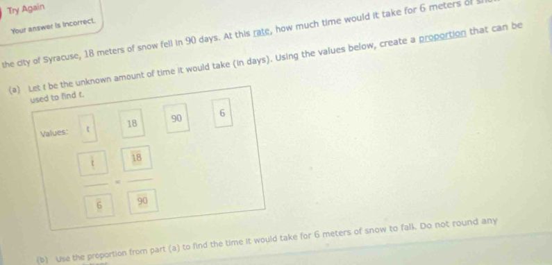 Try Again 
Your answer is incorrect. 
the city of Syracuse, 18 meters of snow fell in 90 days. At this rate, how much time would it take for 6 meters of 
(a) Let t be the unknown amount of time it would take (in days). Using the values below, create a proportion that can be 
used to find t. 
Values: t 18 90 6
frac  4 6=frac  18 5
(b) Use the proportion from part (a) to find the time it would take for 6 meters of snow to falk. Do not round any