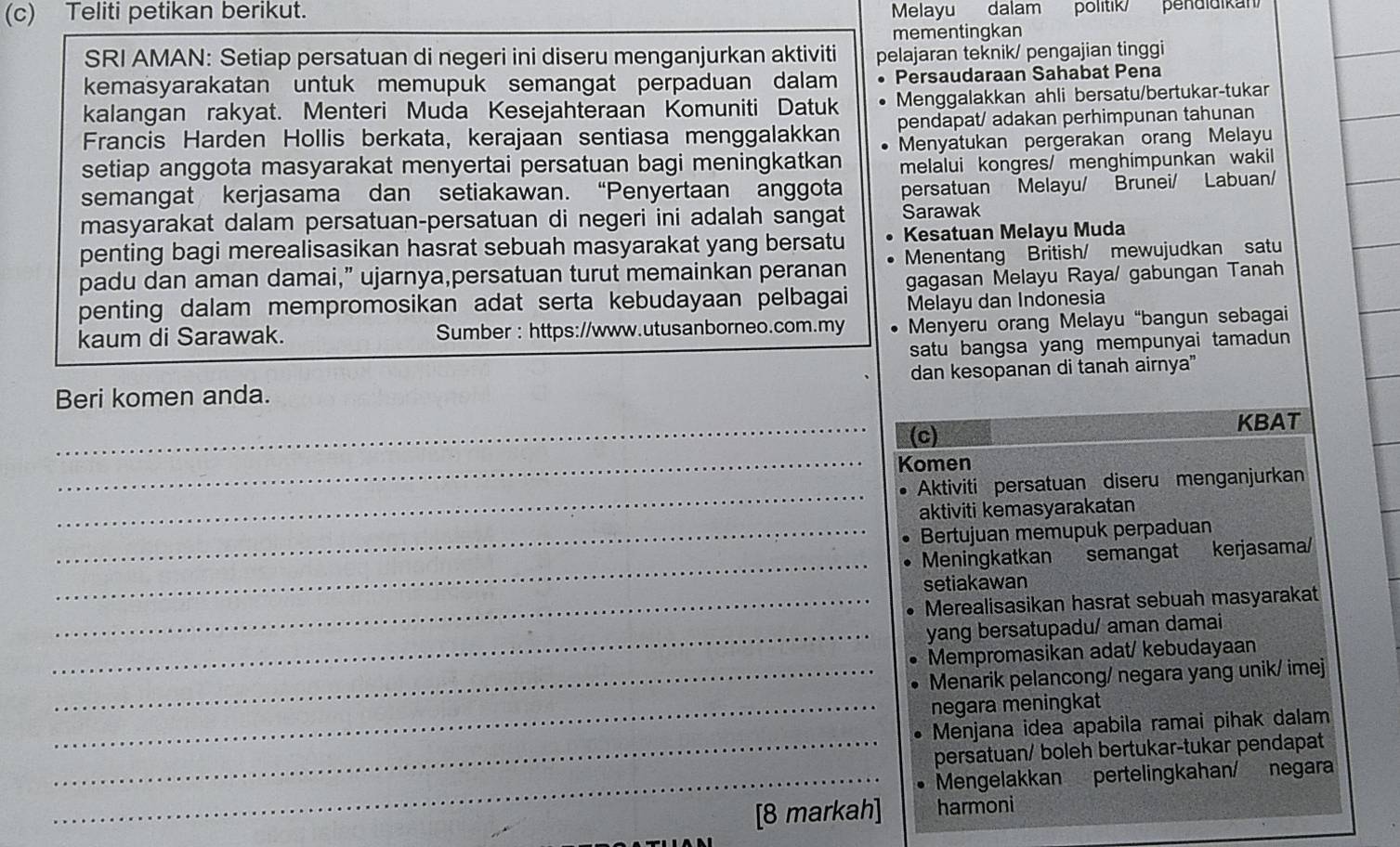 Teliti petikan berikut. Melayu dalam politik/  pendidikan
mementingkan
SRI AMAN: Setiap persatuan di negeri ini diseru menganjurkan aktiviti pelajaran teknik/ pengajian tinggi
kemasyarakatan untuk memupuk semangat perpaduan dalam Persaudaraan Sahabat Pena
kalangan rakyat. Menteri Muda Kesejahteraan Komuniti Datuk Menggalakkan ahli bersatu/bertukar-tukar
Francis Harden Hollis berkata, kerajaan sentiasa menggalakkan pendapat/ adakan perhimpunan tahunan
setiap anggota masyarakat menyertai persatuan bagi meningkatkan Menyatukan pergerakan orang Melayu
melalui kongres/ menghimpunkan wakil
semangat kerjasama dan setiakawan. “Penyertaan anggota persatuan Melayu/ Brunei/ Labuan/
masyarakat dalam persatuan-persatuan di negeri ini adalah sangat Sarawak
penting bagi merealisasikan hasrat sebuah masyarakat yang bersatu Kesatuan Melayu Muda
padu dan aman damai,” ujarnya,persatuan turut memainkan peranan Menentang British/ mewujudkan satu
penting dalam mempromosikan adat serta kebudayaan pelbagai gagasan Melayu Raya/ gabungan Tanah
Melayu dan Indonesia
kaum di Sarawak. Sumber : https://www.utusanborneo.com.my  Menyeru orang Melayu “bangun sebagai
satu bangsa yang mempunyai tamadun 
Beri komen anda. dan kesopanan di tanah airnya"
_(c) KBAT
_Komen
_
Aktiviti persatuan diseru menganjurkan
aktiviti kemasyarakatan
_Bertujuan memupuk perpaduan
_
Meningkatkan semangat kerjasama/
setiakawan
_Merealisasikan hasrat sebuah masyarakat
_yang bersatupadu/ aman damai
Mempromasikan adat/ kebudayaan
_Menarik pelancong/ negara yang unik/ imej
_negara meningkat
Menjana idea apabila ramai pihak dalam
_persatuan/ boleh bertukar-tukar pendapat
_Mengelakkan pertelingkahan/ negara
[8 markah] harmoni