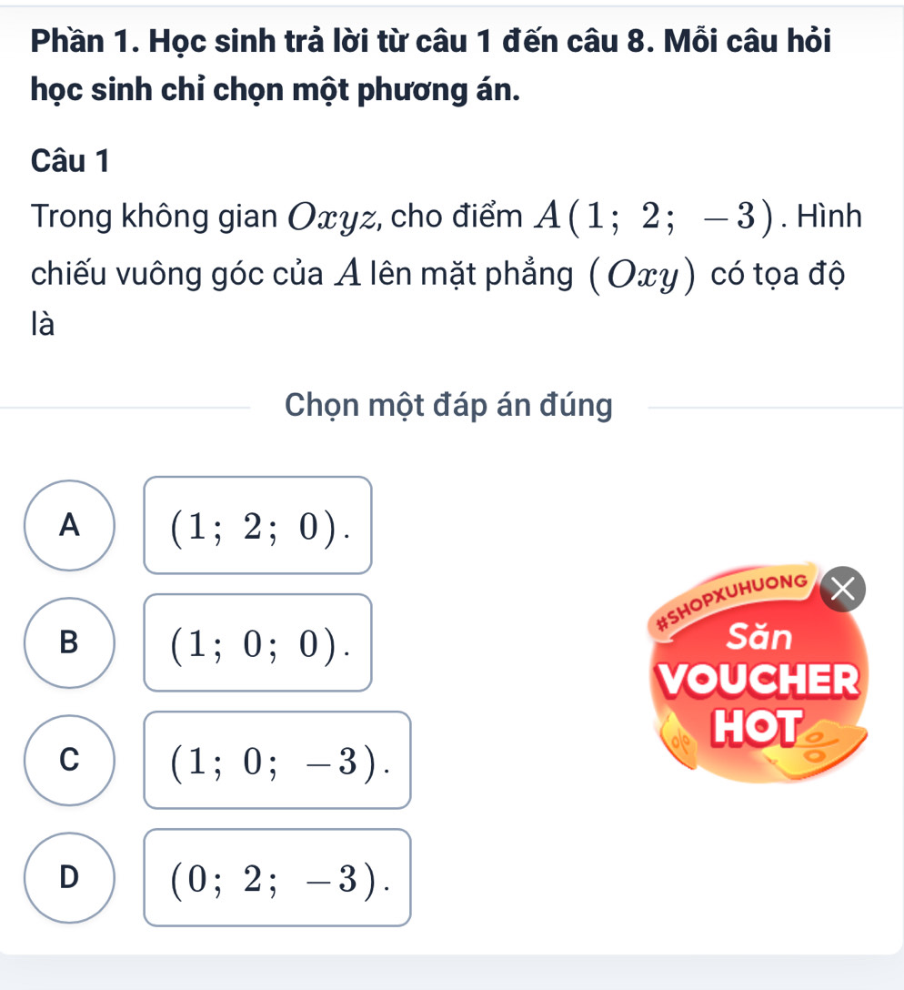 Phần 1. Học sinh trả lời từ câu 1 đến câu 8. Mỗi câu hỏi
học sinh chỉ chọn một phương án.
Câu 1
Trong không gian Oxyz, cho điểm A(1;2;-3). Hình
chiếu vuông góc của A lên mặt phẳng (Oxy) ) có tọa độ
là
Chọn một đáp án đúng
A (1;2;0). 
#SHOPXUHUONG
B (1;0;0). 
Săn
VOUCHER
HOT
C (1;0;-3).
D (0;2;-3).