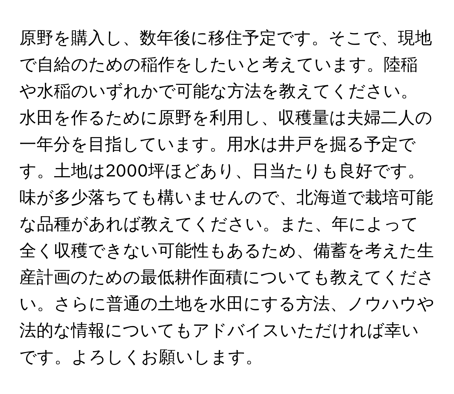 原野を購入し、数年後に移住予定です。そこで、現地で自給のための稲作をしたいと考えています。陸稲や水稲のいずれかで可能な方法を教えてください。水田を作るために原野を利用し、収穫量は夫婦二人の一年分を目指しています。用水は井戸を掘る予定です。土地は2000坪ほどあり、日当たりも良好です。味が多少落ちても構いませんので、北海道で栽培可能な品種があれば教えてください。また、年によって全く収穫できない可能性もあるため、備蓄を考えた生産計画のための最低耕作面積についても教えてください。さらに普通の土地を水田にする方法、ノウハウや法的な情報についてもアドバイスいただければ幸いです。よろしくお願いします。