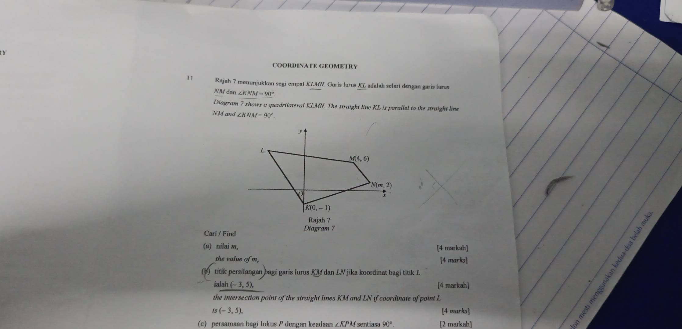 COORDINATE GEOMETRY
11 Rajah 7 menunjukkan segi empat KLMN. Garis lurus KL adalah selari dengan garis lurus
NM dan ∠ KNM=90°
Diagram 7 shows a quadrilateral KLMN. The straight line KL is parallel to the straight line
NM and ∠ KNM=90°.
Diagram 7
Cari / Find
(a) nilai m, [4 markah]
the value of m, [4 marks]
AE
(b) titik persilangan bagi garis Iurus KM dan LN jika koordinat bagi titik L
ialah(-3,5), [4 markah]
the intersection point of the straight lines KM and LN if coordinate of point L
is(-3,5), [4 marks]
(c) persamaan bagi lokus P dengan keadaan ∠ KPM sentiasa 90°. [2 markah]