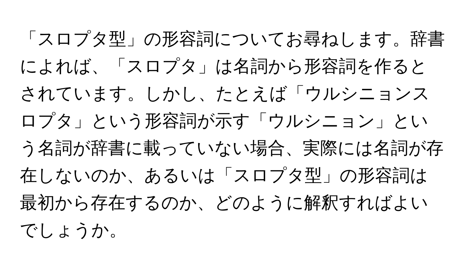 「スロプタ型」の形容詞についてお尋ねします。辞書によれば、「スロプタ」は名詞から形容詞を作るとされています。しかし、たとえば「ウルシニョンスロプタ」という形容詞が示す「ウルシニョン」という名詞が辞書に載っていない場合、実際には名詞が存在しないのか、あるいは「スロプタ型」の形容詞は最初から存在するのか、どのように解釈すればよいでしょうか。