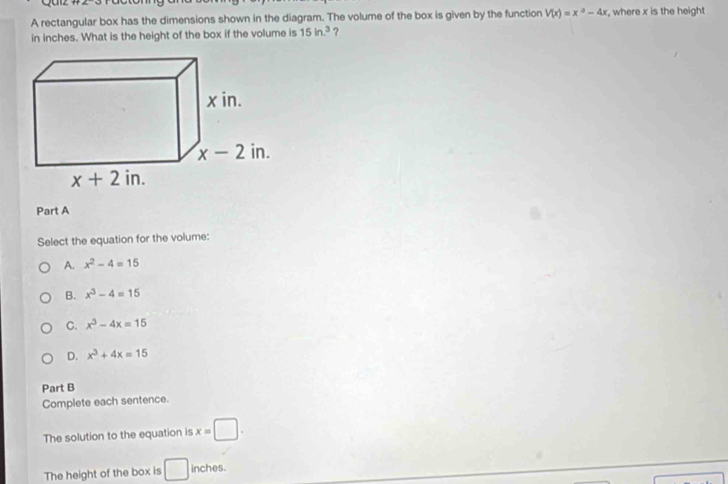 A rectangular box has the dimensions shown in the diagram. The volume of the box is given by the function V(x)=x^a-4x , where x is the height
in inches. What is the height of the box if the volume is 15in.^3 ?
Part A
Select the equation for the volume:
A. x^2-4=15
B. x^3-4=15
C. x^3-4x=15
D. x^3+4x=15
Part B
Complete each sentence.
The solution to the equation is x=□ .
The height of the box is □ inches.