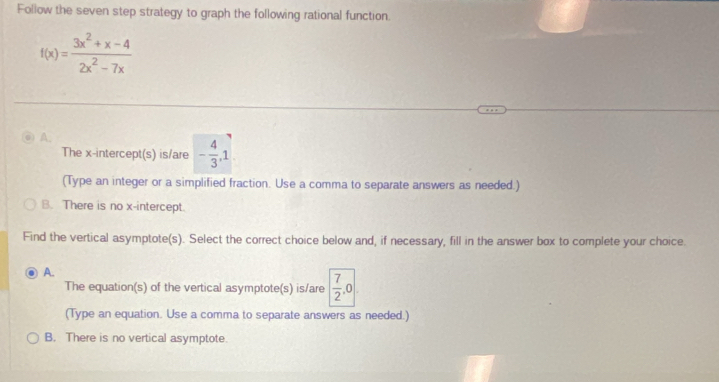 Follow the seven step strategy to graph the following rational function.
f(x)= (3x^2+x-4)/2x^2-7x 
A.
The x-intercept(s) is/are - 4/3 , 1
(Type an integer or a simplified fraction. Use a comma to separate answers as needed.)
B. There is no x-intercept.
Find the vertical asymptote(s). Select the correct choice below and, if necessary, fill in the answer box to complete your choice.
A.
The equation(s) of the vertical asymptote(s) is/are  7/2 ,0|
(Type an equation. Use a comma to separate answers as needed.)
B. There is no vertical asymptote.