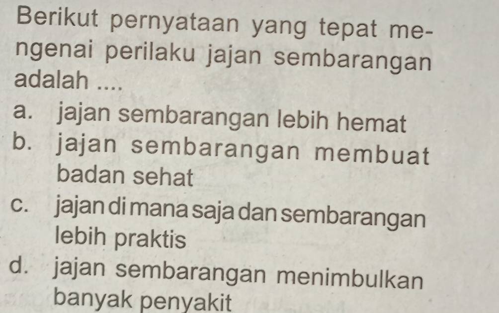 Berikut pernyataan yang tepat me-
ngenai perilaku jajan sembarangan
adalah ....
a. jajan sembarangan lebih hemat
b. jajan sembarangan membuat
badan sehat
c. jajan di mana saja dan sembarangan
lebih praktis
d. jajan sembarangan menimbulkan
banyak penyakit