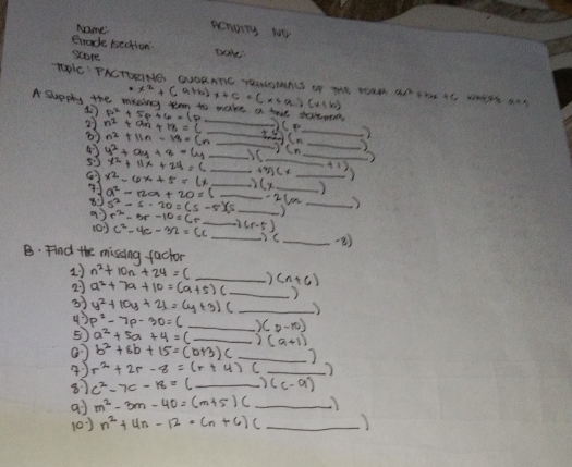 Name
penorry to
Brade bection
score
TOC' FNCTUINS GUORATC TOULOMNS I4 TE WON x^2+(a+b)x+c=(x+a)(x+b)
_
A Sueply the mining teen to make a tove taleo n^2+an+18=(_ +9)(n_  p^2+5p+6=(p _ )(p _ 
2
_
43 n^2+11n-14=(n_ )(n
55 x^2+11x+24=c _
_
x^2-6x+5=(x_ ) _ (x_ ) __
a^2-12a+20=(
80 s^2-s· 20=(s-5)(s __ _  -26=_  _
(0) r^2-Br-10=Cr _ 2(r-5) _
c^2-4c-32=cc
_
_)
B. Find the missing factor
1) n^2+10n+24=( _ (n+6)
27 a^2+7a+10=(a+5)c _)
3 y^2+10y+21=(y+3)(_ ) _
43 p^2-7p-30=6 _ )(p-10)
5 a^2+5a+4=c _ )(a+1) _
a) b^2+8b+15=(b+3)(_ ) _
4 r^2+2r-8=(r+4)(_  _
87 c^2-7c-18=(_ )(c-9)
ai m^2-3m-40=(m+5)(_ ) _
(0) n^2+4n-12· (n+6)(_  _