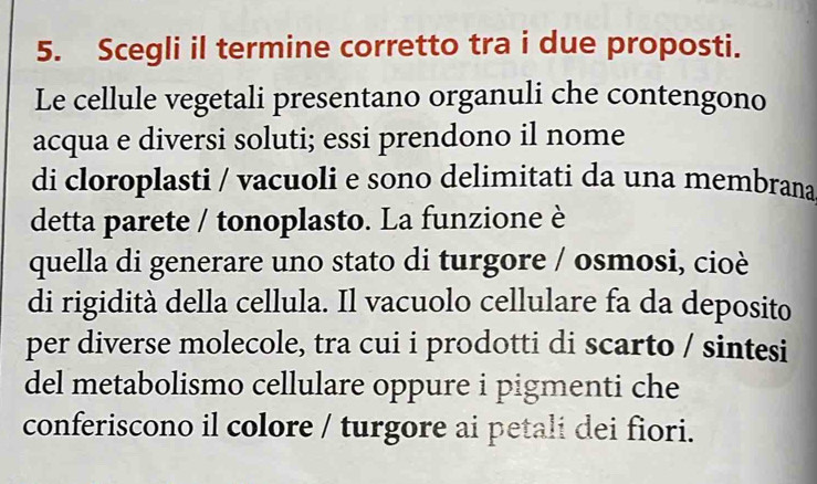 Scegli il termine corretto tra i due proposti. 
Le cellule vegetali presentano organuli che contengono 
acqua e diversi soluti; essi prendono il nome 
di cloroplasti / vacuoli e sono delimitati da una membrana 
detta parete / tonoplasto. La funzione è 
quella di generare uno stato di turgore / osmosi, cioè 
di rigidità della cellula. Il vacuolo cellulare fa da deposito 
per diverse molecole, tra cui i prodotti di scarto / sintesi 
del metabolismo cellulare oppure i pigmenti che 
conferiscono il colore / turgore ai petali dei fiori.