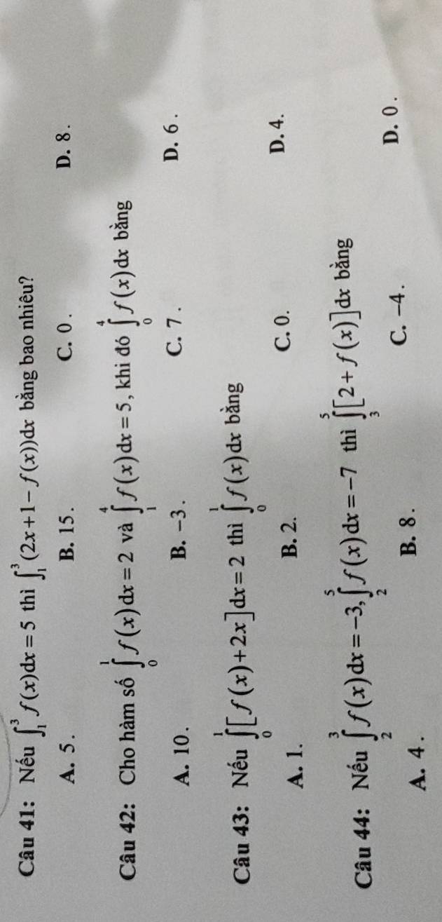 Nếu ∈t _1^3f(x)dx=5 thì ∈t _1^3(2x+1-f(x))dx bằng bao nhiêu?
A. 5. B. 15. C. 0. D. 8.
Câu 42: Cho hàm số ∈tlimits _0^1f(x)dx=2 và ∈tlimits _1^4f(x)dx=5 , khi đó ∈tlimits _0^4f(x)dx bằng
A. 10. B. −3.
C. 7. D. 6.
Câu 43: Nếu ∈tlimits _0^1[f(x)+2x]dx=2 thì ∈tlimits _0^1f(x)dx bàng
A. 1. B. 2.
C. 0. D. 4.
Câu 44: Nếu ∈tlimits _2^3f(x)dx=-3, ∈tlimits _2^5f(x)dx=-7 thì ∈tlimits _3^5[2+f(x)]dx bằng
D. 0.
A. 4.
B. 8.
C. -4.