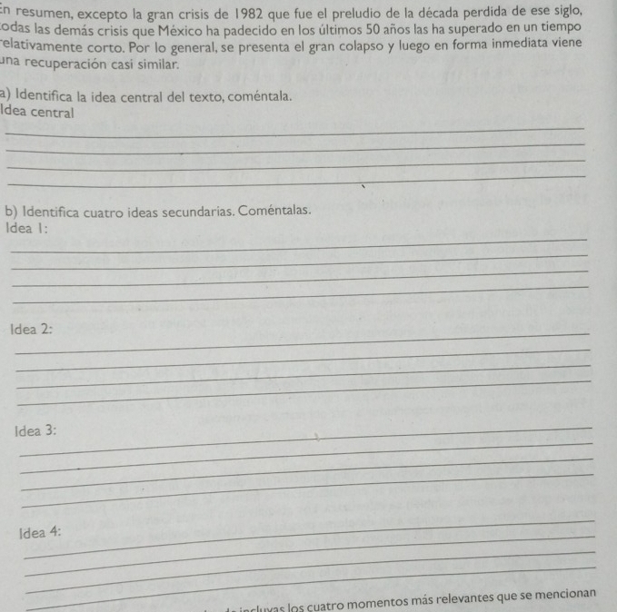 En resumen, excepto la gran crisis de 1982 que fue el preludio de la década perdida de ese siglo, 
codas las demás crisis que México ha padecido en los últimos 50 años las ha superado en un tiempo 
relativamente corto. Por lo general, se presenta el gran colapso y luego en forma inmediata viene 
una recuperación casí similar. 
a) Identifica la idea central del texto, coméntala. 
Idea central 
_ 
_ 
_ 
_ 
b) Identifica cuatro ideas secundarias. Coméntalas. 
_ 
ldea 1: 
_ 
_ 
_ 
_ 
Idea 2: 
_ 
_ 
_ 
_ 
Idea 3: 
_ 
_ 
_ 
Idea 4: 
_ 
_ 
acluvas los cuatro momentos más relevantes que se mencionan