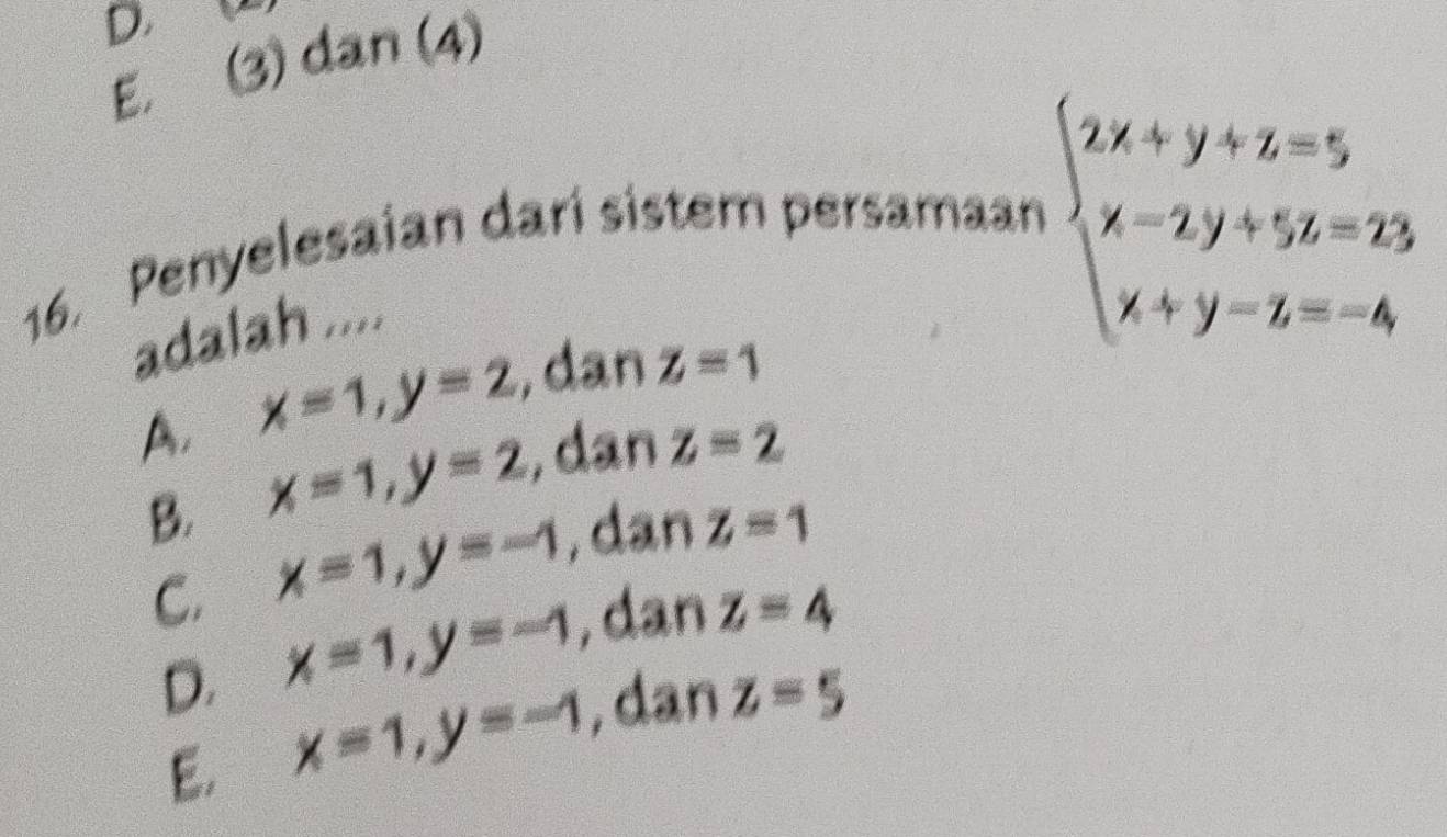 E. to dan (4)
(2) 
16. Penyelesaian dari sistem persamaan
adalah ....
beginarrayl 2x+y+z=5 x-2y+5z=23 x+y-z=-4endarray.
A. x=1, y=2 , dan z=1
B. x=1, y=2 , dan z=2
C. x=1, y=-1 , dan z=1
D. x=1, y=-1 , dan z=4
E. x=1, y=-1 , dan z=5