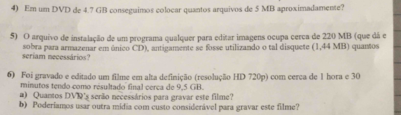 Em um DVD de 4.7 GB conseguimos colocar quantos arquivos de 5 MB aproximadamente? 
5) O arquivo de instalação de um programa qualquer para editar imagens ocupa cerca de 220 MB (que dá e 
sobra para armazenar em único CD), antigamente se fosse utilizando o tal disquete (1,44 MB) quantos 
seriam necessários? 
6) Foi gravado e editado um filme em alta definição (resolução HD 720p) com cerca de 1 hora e 30
minutos tendo como resultado final cerca de 9,5 GB. 
a) Quantos DVD's serão necessários para gravar este filme? 
b) Poderiamos usar outra mídia com custo considerável para gravar este filme?