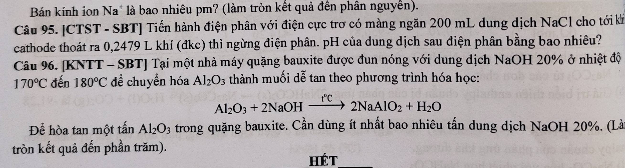 Bán kính ion Na* là bao nhiêu pm? (làm tròn kết quả đền phần nguyên). 
Câu 95. [CTST - SBT] Tiến hành điện phân với điện cực trơ có màng ngăn 200 mL dung dịch NaCl cho tới kh 
cathode thoát ra 0,2479 L khí (đkc) thì ngừng điện phân. pH của dung dịch sau điện phân bằng bao nhiêu? 
Câu 96. [KNTT - SBT] Tại một nhà máy quặng bauxite được đun nóng với dung dịch NaOH 20% ở nhiệt độ
170°C đến 180°C để chuyển hóa Al_2O_3 thành muối dễ tan theo phương trình hóa học:
Al_2O_3+2NaOHxrightarrow t°C2NaAlO_2+H_2O
Để hòa tan một tấn Al_2O_3 trong quặng bauxite. Cần dùng ít nhất bao nhiêu tấn dung dịch NaOH 20%. (Là 
tròn kết quả đến phần trăm). 
HÉT