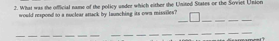 What was the official name of the policy under which either the United States or the Soviet Union 
would respond to a nuclear attack by launching its own missiles? 
_ 
_ 
_ 
_ 
_ 
__ 
_ 
_ 
__ 
__ 
__ 
_ 
__ 
_