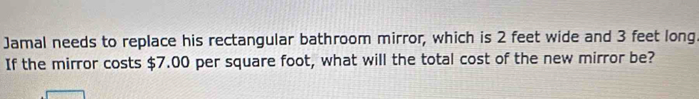 Jamal needs to replace his rectangular bathroom mirror, which is 2 feet wide and 3 feet long 
If the mirror costs $7.00 per square foot, what will the total cost of the new mirror be?