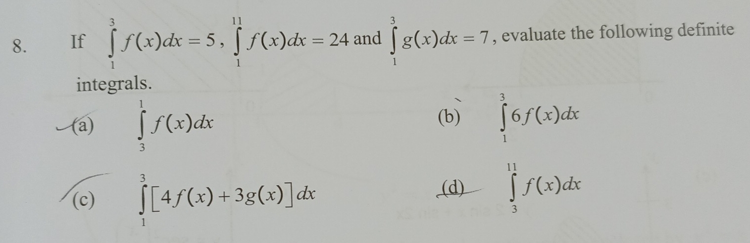 If ∈tlimits _1^3f(x)dx=5, ∈tlimits _1^(11)f(x)dx=24 and ∈tlimits _1^3g(x)dx=7 , evaluate the following definite 
integrals. 
(a) ∈tlimits _3^1f(x)dx (b) ∈tlimits _1^36f(x)dx
(c) ∈tlimits _1^3[4f(x)+3g(x)]dx
(d) ∈tlimits _3^(11)f(x)dx