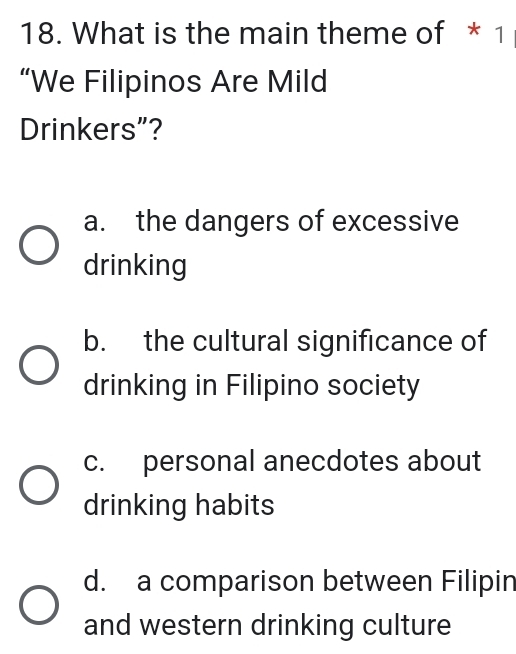 What is the main theme of * 1
“We Filipinos Are Mild
Drinkers”?
a. the dangers of excessive
drinking
b. the cultural significance of
drinking in Filipino society
c. personal anecdotes about
drinking habits
d. a comparison between Filipin
and western drinking culture