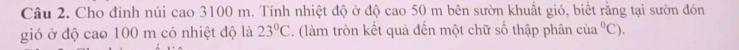 Cho đỉnh núi cao 3100 m. Tính nhiệt độ ở độ cao 50 m bên sườn khuất gió, biết rằng tại sườn đón 
gió ở độ cao 100 m có nhiệt độ là 23°C. (làm tròn kết quả đến một chữ số thập phân cia^0C).