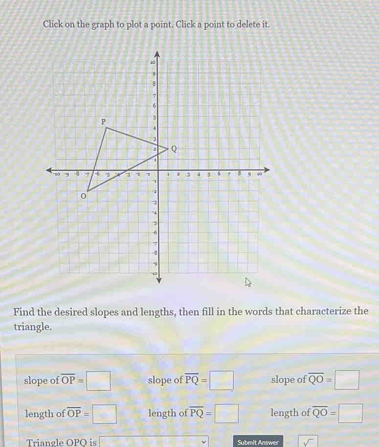 Click on the graph to plot a point. Click a point to delete it.
Find the desired slopes and lengths, then fill in the words that characterize the
triangle.
slope of overline OP=□ slope of overline PQ=□ slope of overline QO=□
length of overline OP=□ length of overline PQ=□ length of overline QO=□
Trianøle OPO is □ Submit Answer