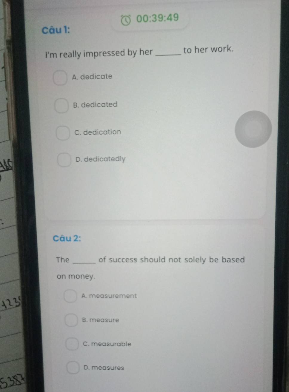 00:39:49 
Câu 1:
I'm really impressed by her _to her work.
A. dedicate
B. dedicated
C. dedication
D. dedicatedly
Câu 2:
The _of success should not solely be based
on money.
A. measurement
B. measure
C. measurable
D. measures