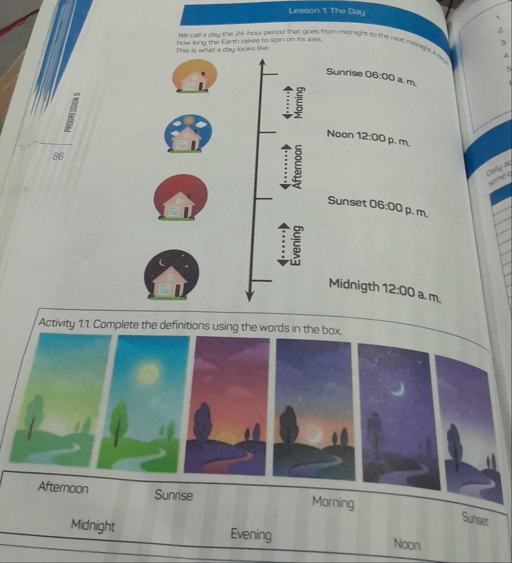 Lesson 1. The Day
2 
how long the Earth takes to spin on its axis. 
We call a day the 24-hour period that goes from midnight to the next midnight. M 
ks like: 3 
4. 
5 
Sunrise 06:00 a. m 
Noon 12:00 p. m, 
86 
Dally aq 
some q 
Sunset 06:00 p. m. 
Midnigth 12:00 a. m. 
Activity 1.1. Complete the definitions using the words in the box 
Afternoon Sunrise 
Morning 
Sunset 
Midnight Evening Noon