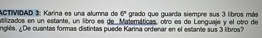 ACTIVIDAD 3: Karina es una alumna de 6° grado que guarda siempre sus 3 libros más 
utilizados en un estante, un libro es de Matemáticas, otro es de Lenguaje y el otro de 
nglés. ¿De cuantas formas distintas puede Karina ordenar en el estante sus 3 libros?