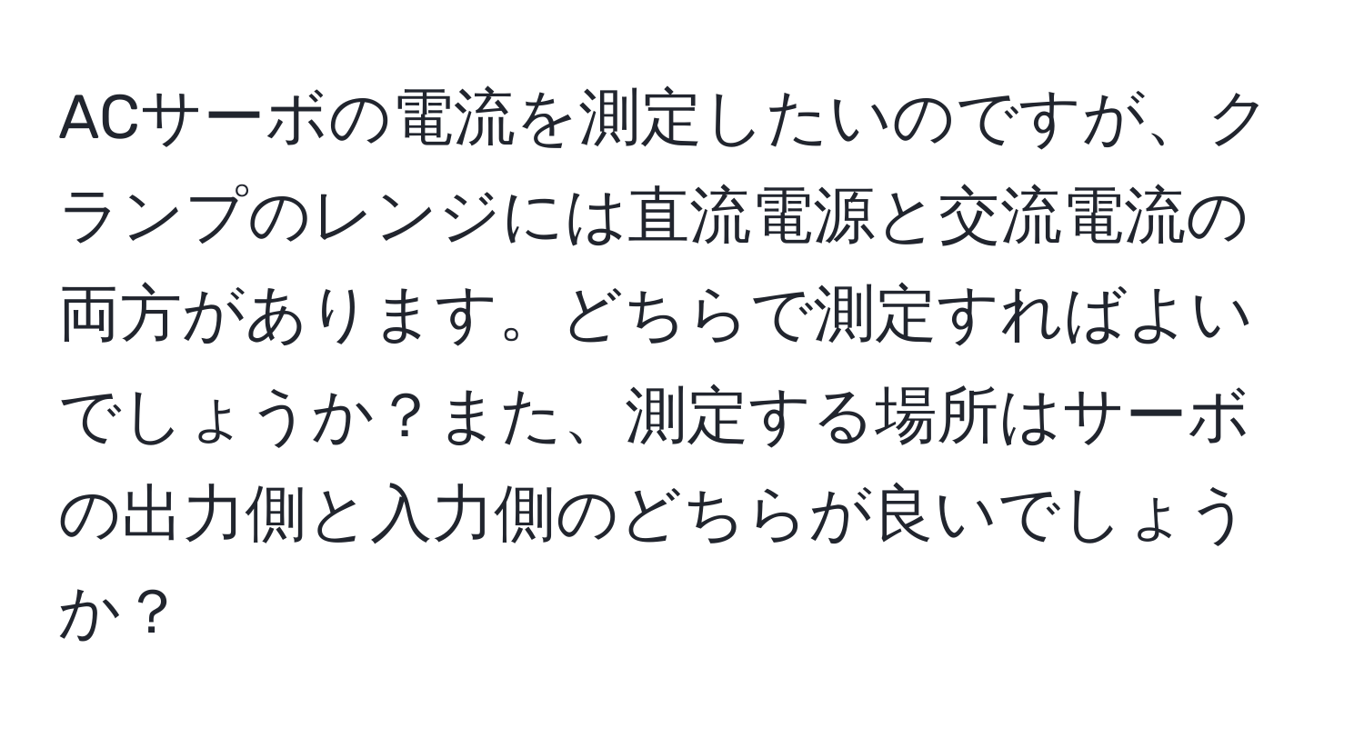 ACサーボの電流を測定したいのですが、クランプのレンジには直流電源と交流電流の両方があります。どちらで測定すればよいでしょうか？また、測定する場所はサーボの出力側と入力側のどちらが良いでしょうか？