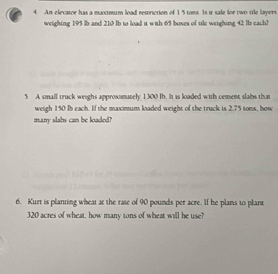 An elevator has a maximum load restriction of 1 5 tons Is it safe for two tile layers 
weighing 195 lb and 210 lb to load it with 65 boxes of tile weighing 42 lb each? 
5. A small truck weighs approximately 1300 lb. It is loaded with cement slabs that 
weigh 150 Ib each. If the maximum loaded weight of the truck is 2.75 tons, how 
many slabs can be loaded? 
6. Kurt is planting wheat at the rate of 90 pounds per acre. If he plans to plant
320 acres of wheat, how many tons of wheat will he use?