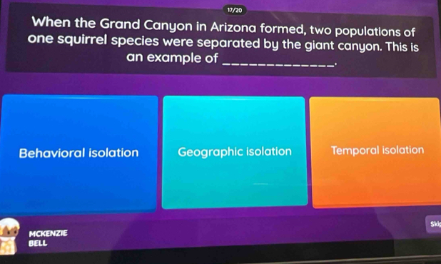 17/20
When the Grand Canyon in Arizona formed, two populations of
one squirrel species were separated by the giant canyon. This is
an example of_
.
Behavioral isolation Geographic isolation Temporal isolation
Skip
MCKENZIE
BELL