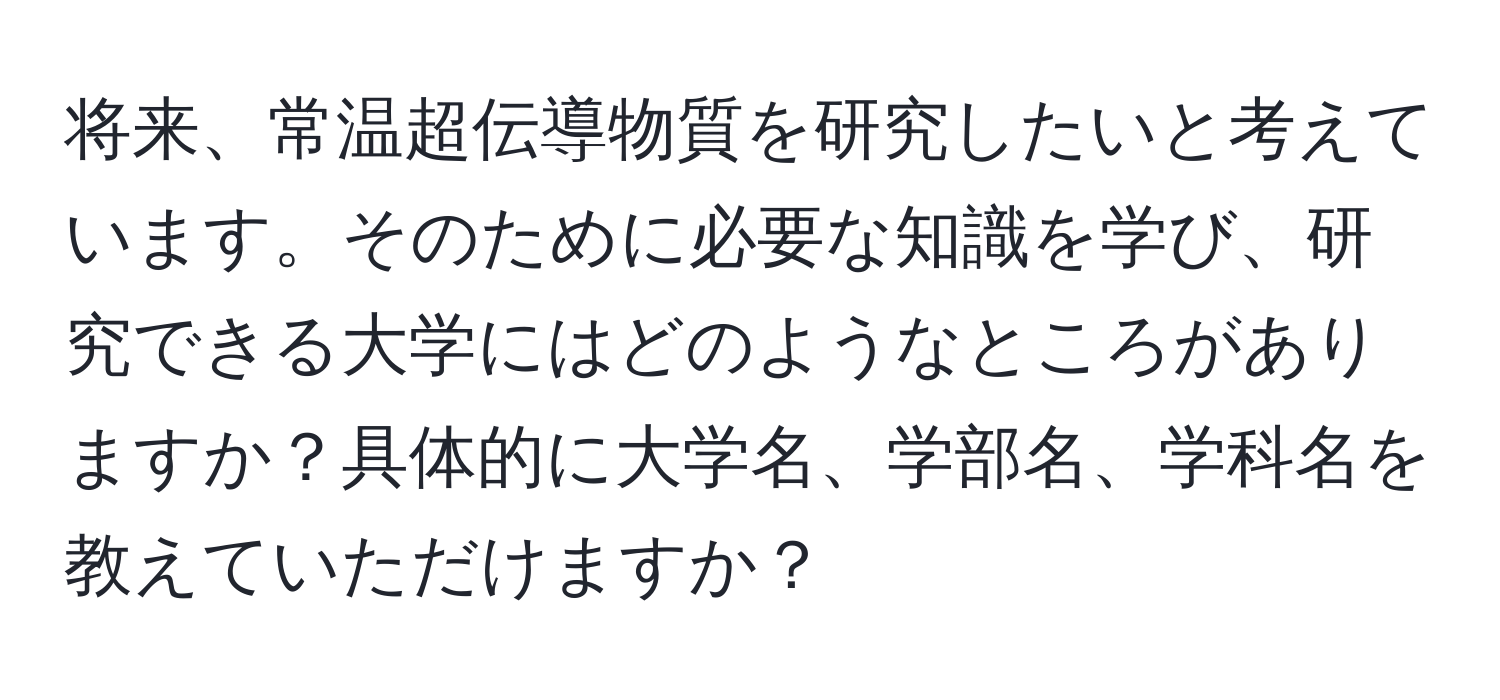 将来、常温超伝導物質を研究したいと考えています。そのために必要な知識を学び、研究できる大学にはどのようなところがありますか？具体的に大学名、学部名、学科名を教えていただけますか？