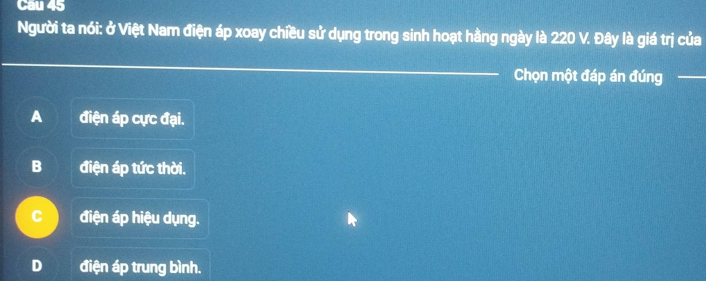 Cau 45
Người ta nói: ở Việt Nam điện áp xoay chiều sử dụng trong sinh hoạt hằng ngày là 220 V. Đây là giá trị của
_
_
Chọn một đáp án đúng_
A điện áp cực đại.
B điện áp tức thời.
C điện áp hiệu dụng.
D điện áp trung bình.