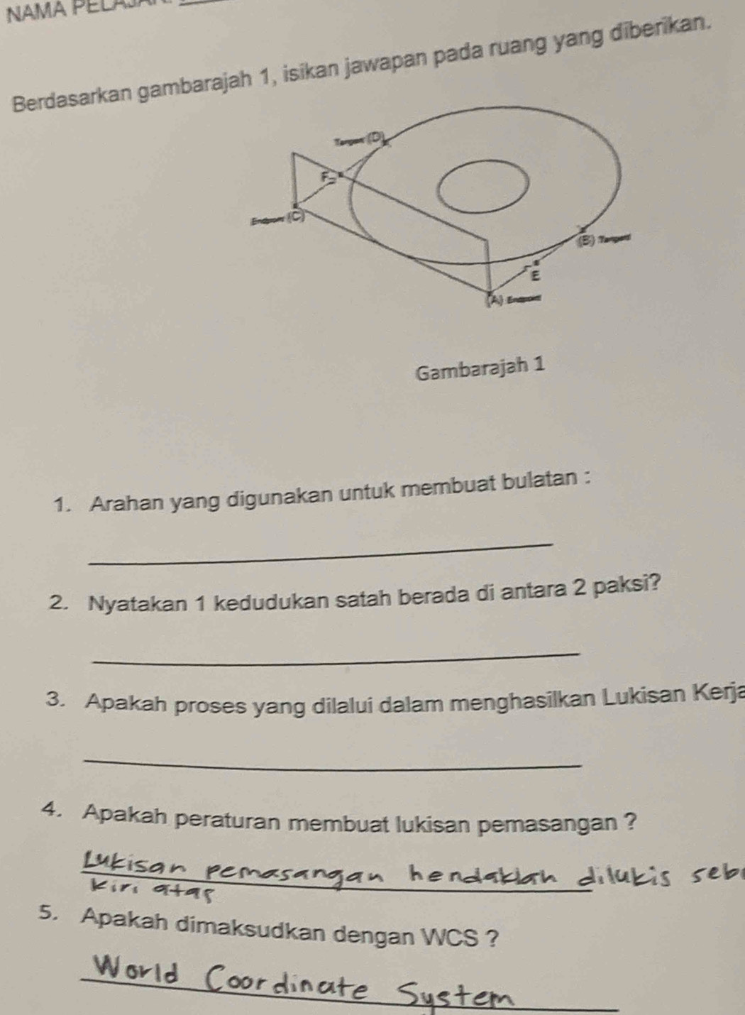 Berdasarkan gambarajah 1, isikan jawapan pada ruang yang diberikan. 
Targan (D)
F
(B) Tanpari 
E 
A 
Gambarajah 1 
1. Arahan yang digunakan untuk membuat bulatan : 
_ 
2. Nyatakan 1 kedudukan satah berada di antara 2 paksi? 
_ 
3. Apakah proses yang dilalui dalam menghasilkan Lukisan Kerja 
_ 
4. Apakah peraturan membuat lukisan pemasangan ? 
_ 
5. Apakah dimaksudkan dengan WCS ? 
_