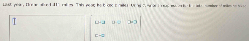 Last year, Omar biked 411 miles. This year, he biked c miles. Using c, write an expression for the total number of miles he biked.
□ +□ □ -□ □ * □
□ / □