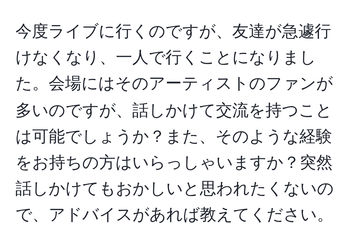 今度ライブに行くのですが、友達が急遽行けなくなり、一人で行くことになりました。会場にはそのアーティストのファンが多いのですが、話しかけて交流を持つことは可能でしょうか？また、そのような経験をお持ちの方はいらっしゃいますか？突然話しかけてもおかしいと思われたくないので、アドバイスがあれば教えてください。