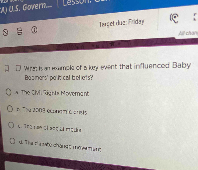 Govern... | Lesson.
Target due: Friday
All chan
What is an example of a key event that influenced Baby
Boomers' political beliefs?
a. The Civil Rights Movement
b. The 2008 economic crisis
c. The rise of social media
d. The climate change movement