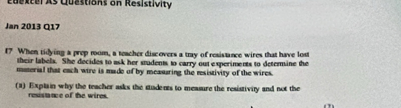 Edexcel As Questions on Resistivity 
Jan 2013 Q17 
17 When tidying a prep room, a teacher discovers a tray of resistance wires that have lost 
their labels. She decides to ask her students to carry out experiments to determine the 
material that each wire is made of by measuring the resistivity of the wires. 
(a) Explain why the teacher asks the students to measure the resistivity and not the 
resistance of the wires.