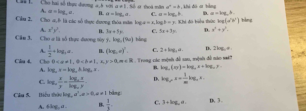 Cho hai số thực dương a,b với a!= 1.Soalpha thoả mãn a^(sigma)=b , khi đó α bằng
A. a=log _aa. B. alpha =log _ba. C. a=log _bb. D. a=log _ab. 
Câu 2. Cho a, b là các số thực dương thỏa mãn log a=x, log b=y. Khi đó biểu thức log (a^5b^3) bằng
A. x^5y^3. B. 3x+5y. C. 5x+3y. D. x^5+y^3. 
Câu 3. Cho a là số thực dương tùy ý, log _3(9a) bàng
A.  1/2 +log _3a. B. (log _3a)^2. C. 2+log _3a. D. 2log _3a. 
Câu 4. Cho 0, 00, m∈ R. Trong các mệnh đề sau, mệnh đề nào sai?
A. log _ax=log _ab.log _bx.
B. log _a(xy)=log _ax+log _ay.
C. log _a x/y =frac log _axlog _ay.
D. log _a^-x= 1/m log _ax. 
Câu 5. Biểu thức log _aa^3, a>0, a!= 1 bằng:
A. 6log _3a. B.  1/3 . C. 3+log _aa. D. 3 .