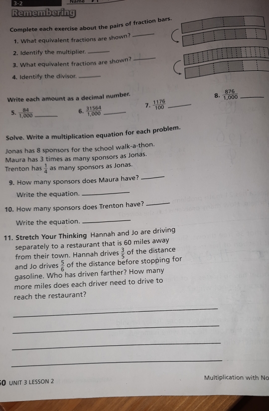 3-2 
Remembering 
_ 
Complete each exercise about the pairs of fraction bar 
1. What equivalent fractions are shown? 
_ 
_ 
2. Identify the multiplier. 
3. What equivalent fractions are shown? 
4. Identify the divisor._ 
Write each amount as a decimal number. 
8.  876/1,000  _ 
5.  84/1,000  _6.  31564/1,000  _7.  1176/100  _ 
Solve. Write a multiplication equation for each problem. 
Jonas has 8 sponsors for the school walk-a-thon. 
Maura has 3 times as many sponsors as Jonas. 
_ 
Trenton has  1/4  as many sponsors as Jonas. 
9. How many sponsors does Maura have? 
Write the equation. 
_ 
10. How many sponsors does Trenton have? 
_ 
Write the equation. 
_ 
11. Stretch Your Thinking Hannah and Jo are driving 
separately to a restaurant that is 60 miles away 
from their town. Hannah drives  3/5  of the distance 
and Jo drives  5/6  of the distance before stopping for 
gasoline. Who has driven farther? How many 
more miles does each driver need to drive to 
reach the restaurant? 
_ 
_ 
_ 
_ 
50 unIt 3 lESson 2 
Multiplication with No