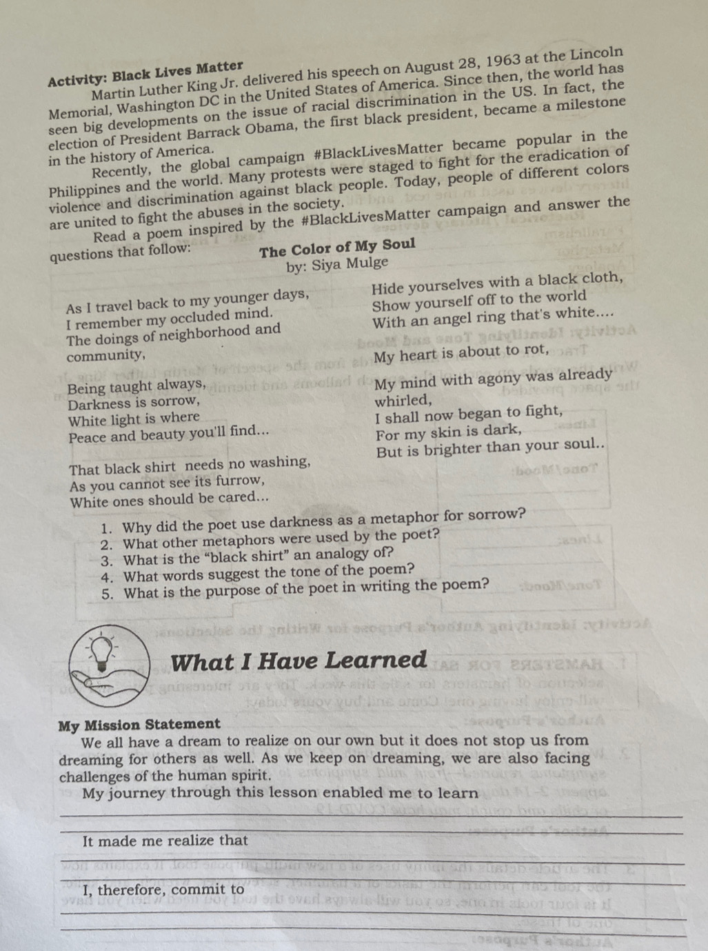Martin Luther King Jr. delivered his speech on August 28, 1963 at the Lincoln 
Activity: Black Lives Matter 
Memorial, Washington DC in the United States of America. Since then, the world has 
seen big developments on the issue of racial discrimination in the US. In fact, the 
election of President Barrack Obama, the first black president, became a milestone 
Recently, the global campaign #BlackLivesMatter became popular in the 
in the history of America. 
Philippines and the world. Many protests were staged to fight for the eradication of 
violence and discrimination against black people. Today, people of different colors 
are united to fight the abuses in the society. 
Read a poem inspired by the #BlackLivesMatter campaign and answer the 
questions that follow: The Color of My Soul 
by: Siya Mulge 
As I travel back to my younger days, Hide yourselves with a black cloth, 
I remember my occluded mind. Show yourself off to the world 
The doings of neighborhood and With an angel ring that's white.... 
community, My heart is about to rot, 
Being taught always, 
Darkness is sorrow, My mind with agony was already 
whirled, 
White light is where 
Peace and beauty you'll find... I shall now began to fight, 
For my skin is dark, 
That black shirt needs no washing, But is brighter than your soul.. 
As you cannot see its furrow, 
White ones should be cared... 
1. Why did the poet use darkness as a metaphor for sorrow? 
2. What other metaphors were used by the poet? 
3. What is the “black shirt” an analogy of? 
4. What words suggest the tone of the poem? 
5. What is the purpose of the poet in writing the poem? 
What I Have Learned 
My Mission Statement 
We all have a dream to realize on our own but it does not stop us from 
dreaming for others as well. As we keep on dreaming, we are also facing 
challenges of the human spirit. 
My journey through this lesson enabled me to learn 
_ 
_ 
It made me realize that 
_ 
_ 
I, therefore, commit to 
_ 
_