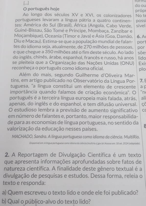 [...] torma
do ou
O português hoje próp
Ao longo dos séculos XV e XVI, os colonizadores No te
portugueses levaram a língua pátria a quatro continen- possi
tes: América do Sul (Brasil), África (Angola, Cabo Verde, sível
Guiné-Bissau, São Tomé e Príncipe, Mombaça, Zanzibar e
Moçambique), Oceania (Timor e Java) e Ásia (Goa, Damão, 6. A
Diu e Macau). Estima-se que a população mundial de falan- port
tes do idioma seja, atualmente, de 270 milhões de pessoas, por
e que chegue a 350 milhões até o fim deste século. Ao lado sõe
do inglês, chinês, árabe, espanhol, francês e russo, há anos lido
se pleiteia que a Organização das Nações Unidas (ONU) Exis
reconheça o português como idioma oficial. plo
Além do mais, segundo Guilherme d'Oliveira Mar-
tins, em artigo publicado no Observatório da Língua Por- 7. 
tuguesa, "a língua constitui um elemento de crescente a p
importância quando falamos de criação econômica''. O “n
português é a terceira língua europeia mais falada, atrás, ali
apenas, do inglês e do espanhol, e tem difusão universal. çC
O estudioso lembra a previsão de aumento significativo C
em número de falantes e, portanto, maior responsabilida-
de para as economias de língua portuguesa, no sentido da 8
valorização da educação nesses países.
MACHADO, Sandra. A língua portuguesa como idioma da ciência. MultiRio.
Disponivel em: A língua portuguesa como idioma da ciência (multírio.rj.gov.br) Acesso em: 18 set. 2024 (adaptado).
2. A Reportagem de Divulgação Científica é um texto
que apresenta informações aprofundadas sobre fatos de
natureza científica. A finalidade deste gênero textual é a
divulgação de pesquisas e estudos. Dessa forma, releia o
texto e responda:
a) Quem escreveu o texto lido e onde ele foi publicado?
b) Qual o público-alvo do texto lido?