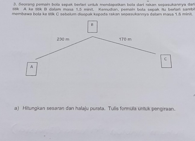 Seorang pemain bola sepak berlari untuk mendapatkan bola dari rakan sepasukannya dari 
titik A ke titik B dalam masa 1.5 minit. Kemudian, pemain bola sepak itu berlari sambi 
membawa bola ke titik C sebelum disepak kepada rakan sepasukannya dalam masa 1.6 minit. 
a) Hitungkan sesaran dan halaju purata. Tulis formula untuk pengiraan.